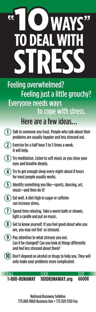 10WAYS
TODEALWITH
10WAYS
TODEALWITH
Talk to someone you trust. People who talk about their
problems are usually happier and less stressed out.
Exercise for a half hour 3 to 5 times a week.
It will help.
Try meditation. Listen to soft music as you close your
eyes and breathe deeply.
Try to get enough sleep every night-about 8 hours
for most people usually works.
Identify something you like—sports, dancing, art,
music—and then do it!
Eat well. A diet high in sugar or caffeine
can increase stress.
Spend time relaxing. Take a warm bath or shower,
light a candle and put on music.
Get to know yourself. If you feel good about who you
are, you may not feel so stressed.
Pay attention to what stresses you out.
Can it be changed? Can you look at things differently
and feel less stressed about them?
Don’t depend on alcohol or drugs to help you. They will
only make your problems more complicated.
National Runaway Safeline
773.880.9860 Business line • 773.929.5150 Fax
1
””
STRESS
Feeling just a little grouchy?
Feeling overwhelmed?
Here are a few ideas…
Everyone needs ways
to cope with stress.
1
2
1
3
5
4
9
10
6
7
8
 