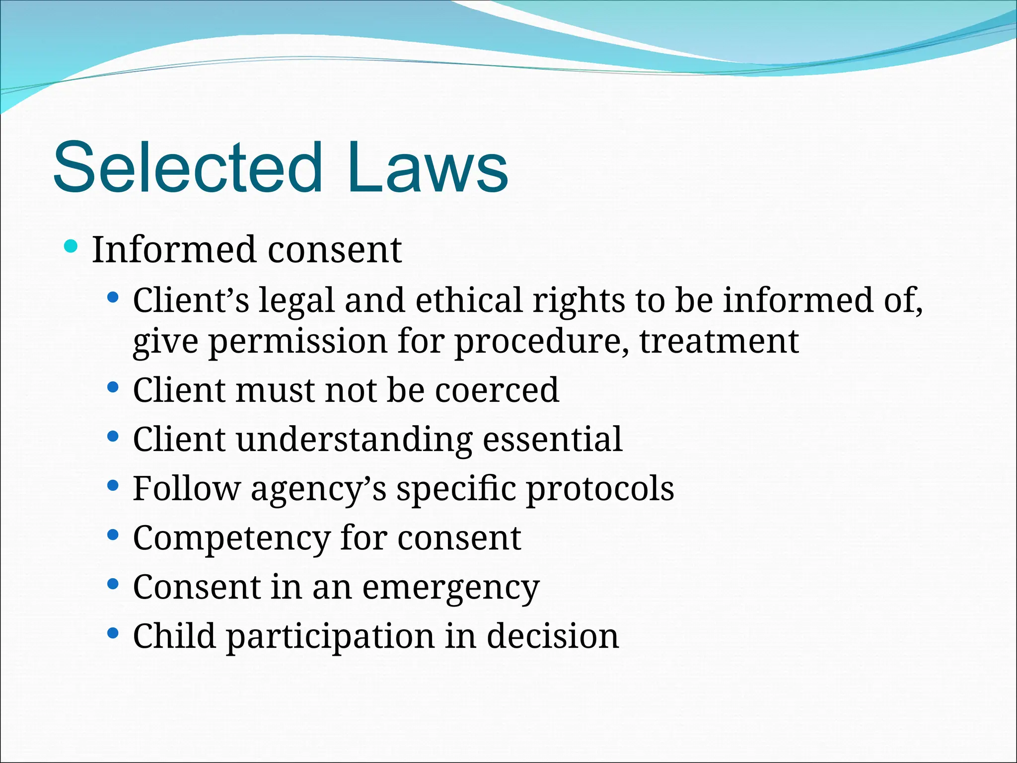 Selected Laws
 Informed consent
 Client’s legal and ethical rights to be informed of,
give permission for procedure, treatment
 Client must not be coerced
 Client understanding essential
 Follow agency’s specific protocols
 Competency for consent
 Consent in an emergency
 Child participation in decision
 