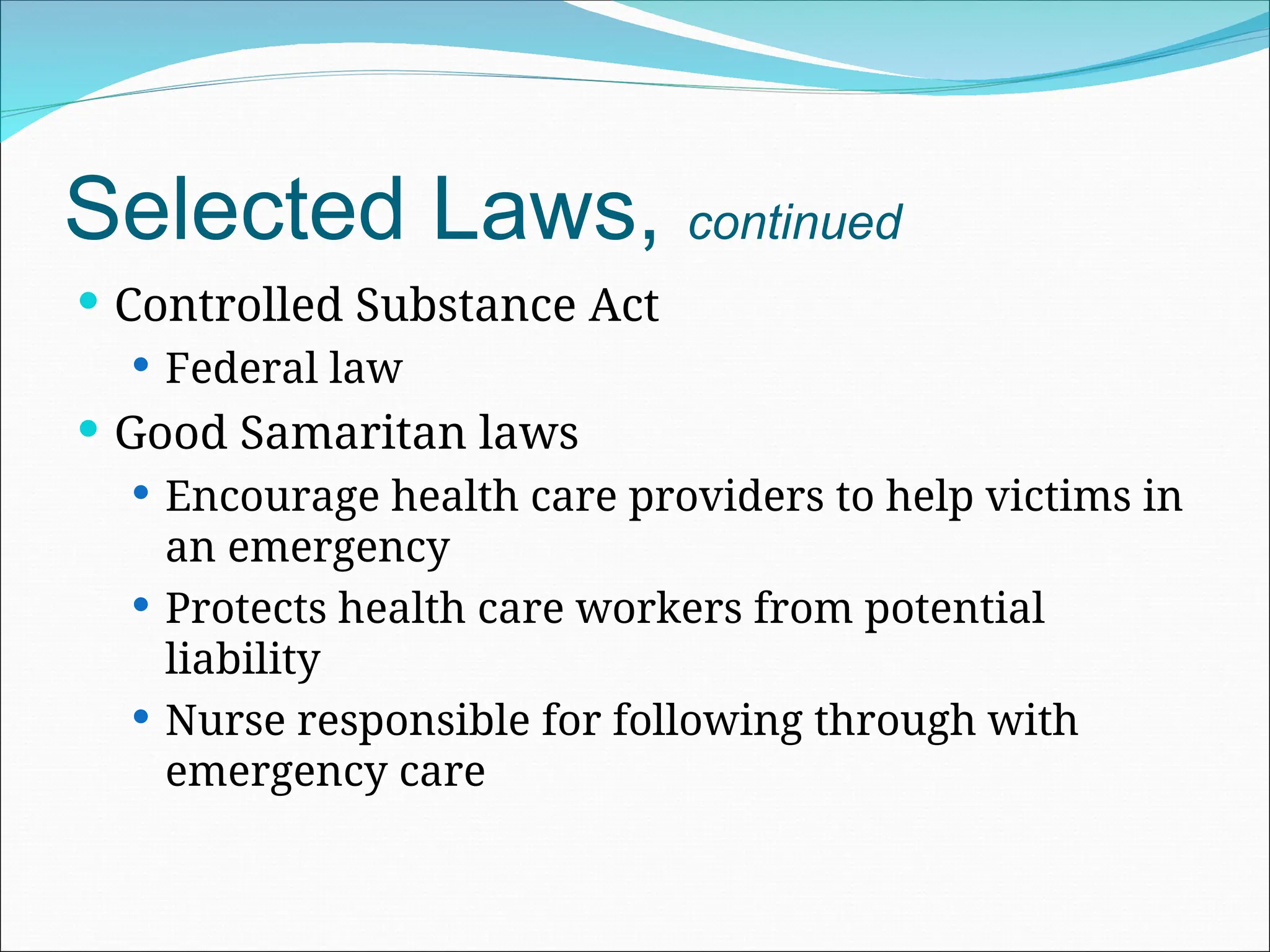 Selected Laws, continued
 Controlled Substance Act
 Federal law
 Good Samaritan laws
 Encourage health care providers to help victims in
an emergency
 Protects health care workers from potential
liability
 Nurse responsible for following through with
emergency care
 