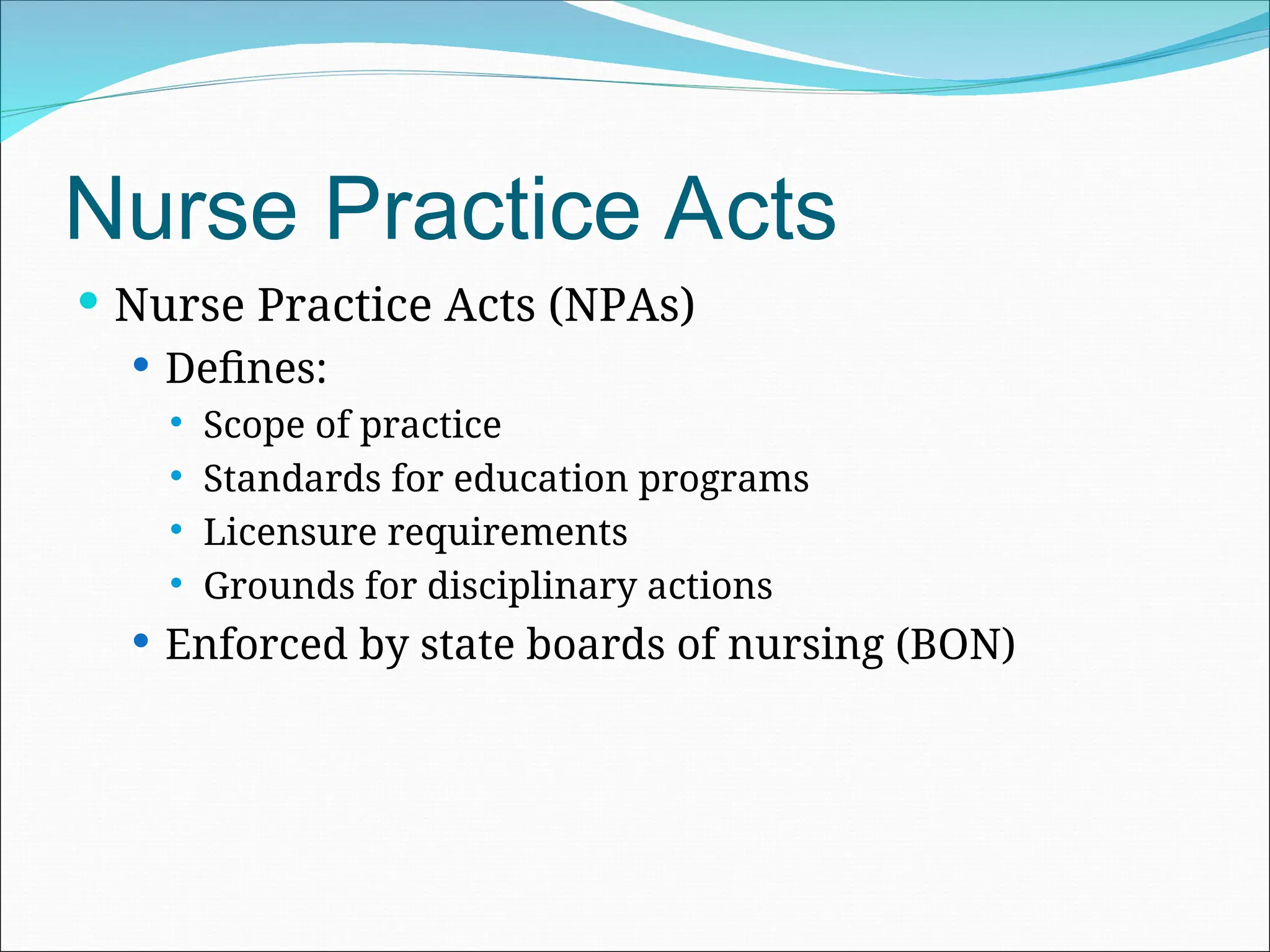 Nurse Practice Acts
 Nurse Practice Acts (NPAs)
 Defines:
 Scope of practice
 Standards for education programs
 Licensure requirements
 Grounds for disciplinary actions
 Enforced by state boards of nursing (BON)
 