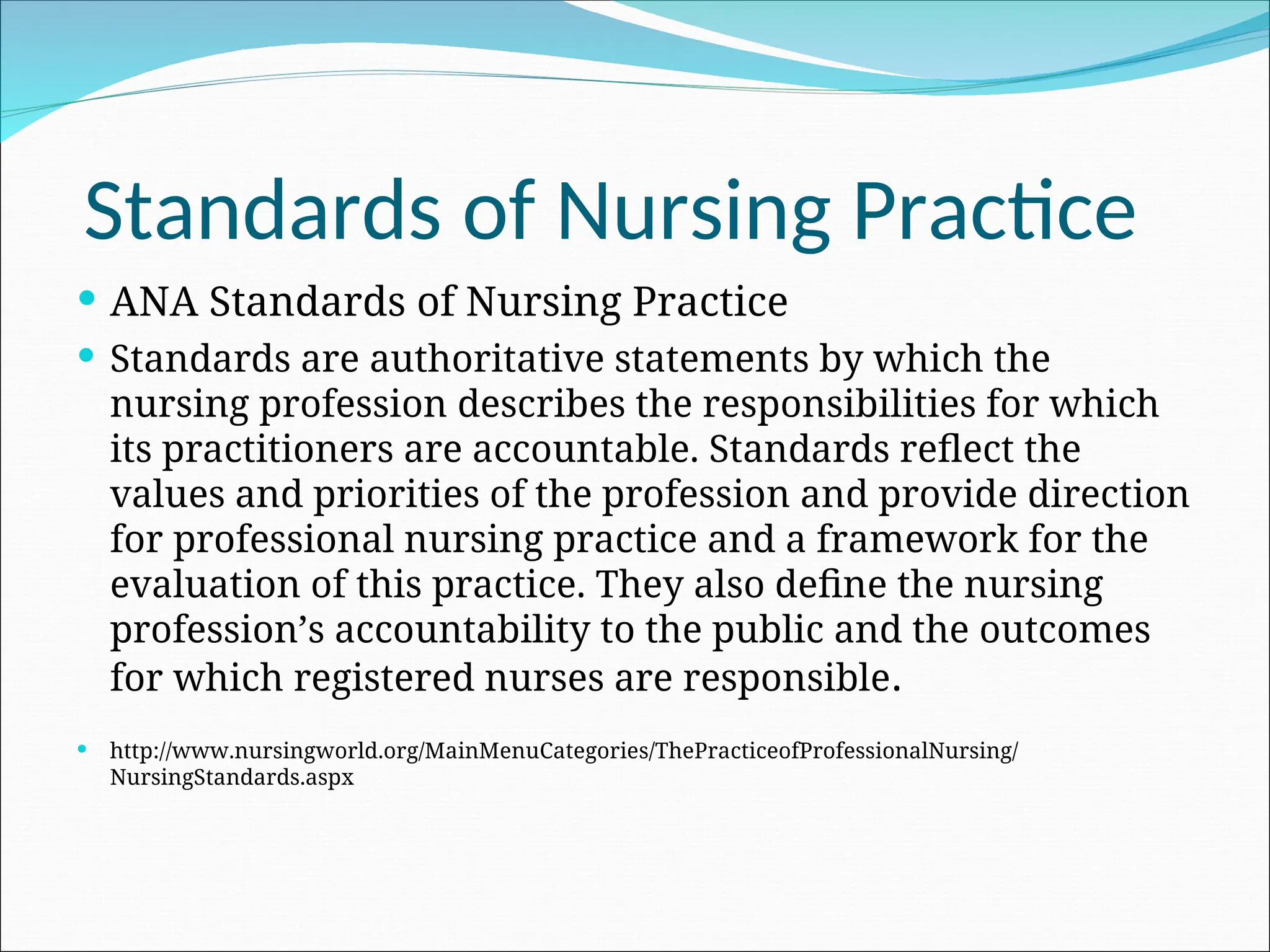 Standards of Nursing Practice
 ANA Standards of Nursing Practice
 Standards are authoritative statements by which the
nursing profession describes the responsibilities for which
its practitioners are accountable. Standards reflect the
values and priorities of the profession and provide direction
for professional nursing practice and a framework for the
evaluation of this practice. They also define the nursing
profession’s accountability to the public and the outcomes
for which registered nurses are responsible.
 http://www.nursingworld.org/MainMenuCategories/ThePracticeofProfessionalNursing/
NursingStandards.aspx
 