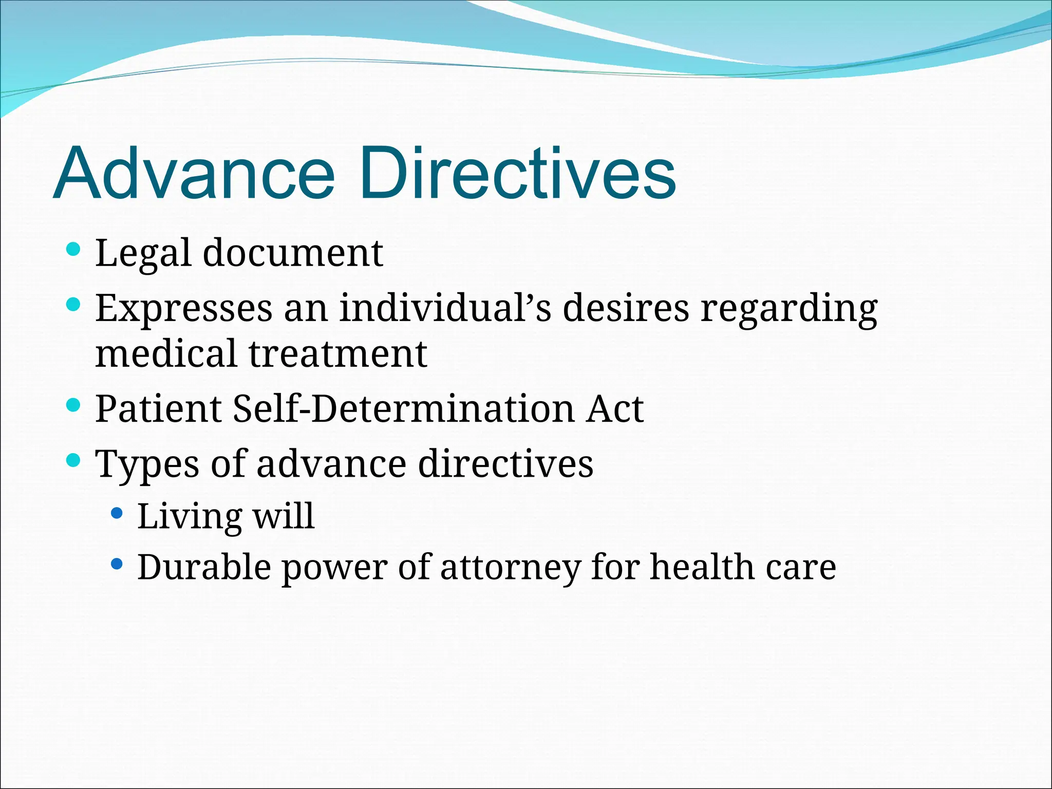 Advance Directives
 Legal document
 Expresses an individual’s desires regarding
medical treatment
 Patient Self-Determination Act
 Types of advance directives
 Living will
 Durable power of attorney for health care
 