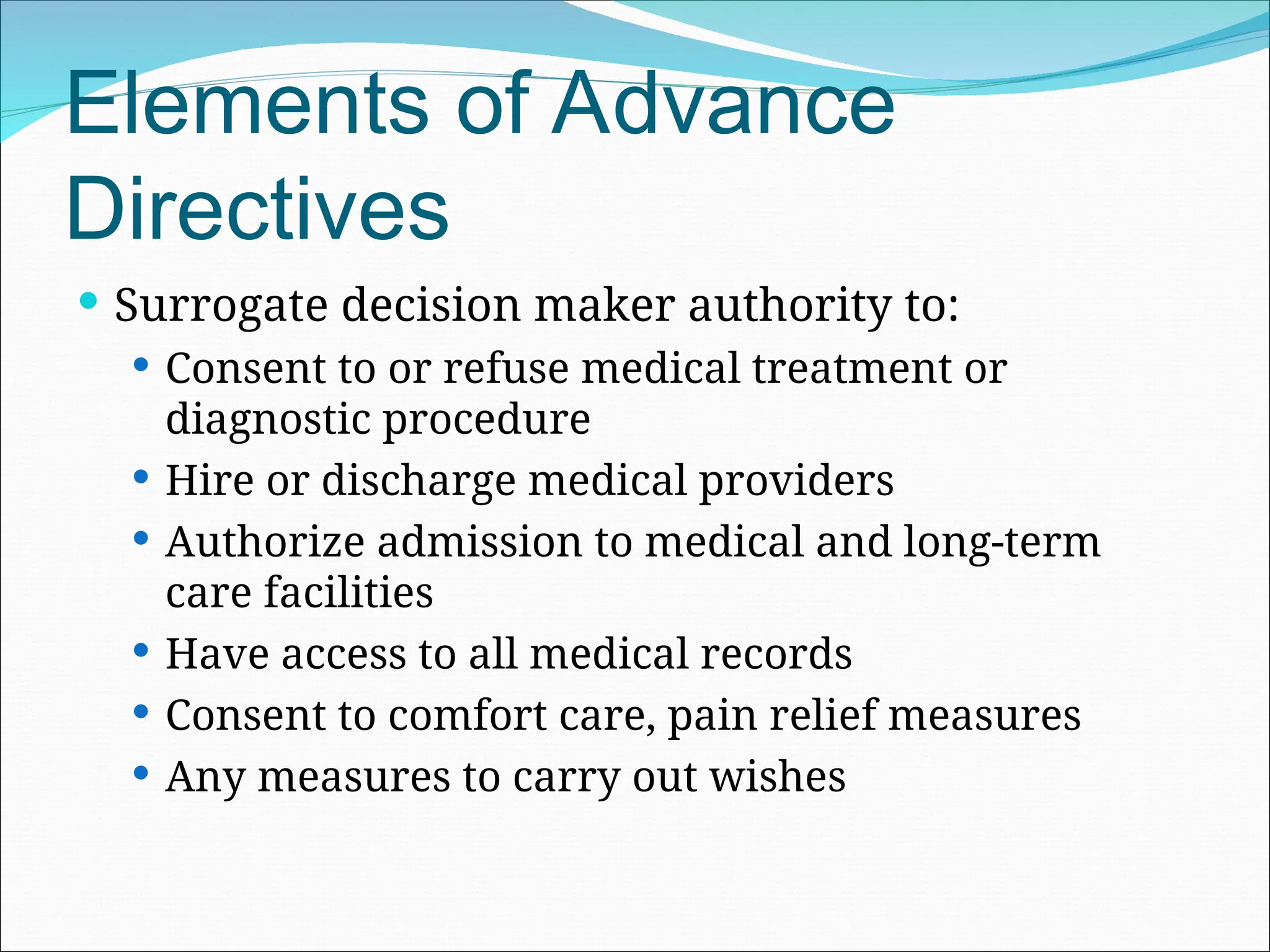 Elements of Advance
Directives
 Surrogate decision maker authority to:
 Consent to or refuse medical treatment or
diagnostic procedure
 Hire or discharge medical providers
 Authorize admission to medical and long-term
care facilities
 Have access to all medical records
 Consent to comfort care, pain relief measures
 Any measures to carry out wishes
 