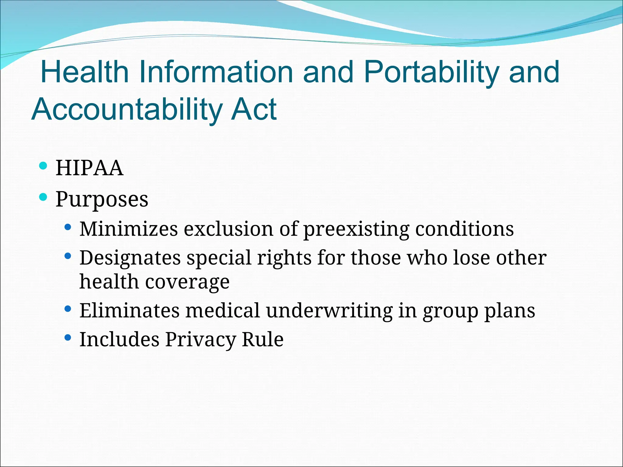 Health Information and Portability and
Accountability Act
 HIPAA
 Purposes
 Minimizes exclusion of preexisting conditions
 Designates special rights for those who lose other
health coverage
 Eliminates medical underwriting in group plans
 Includes Privacy Rule
 