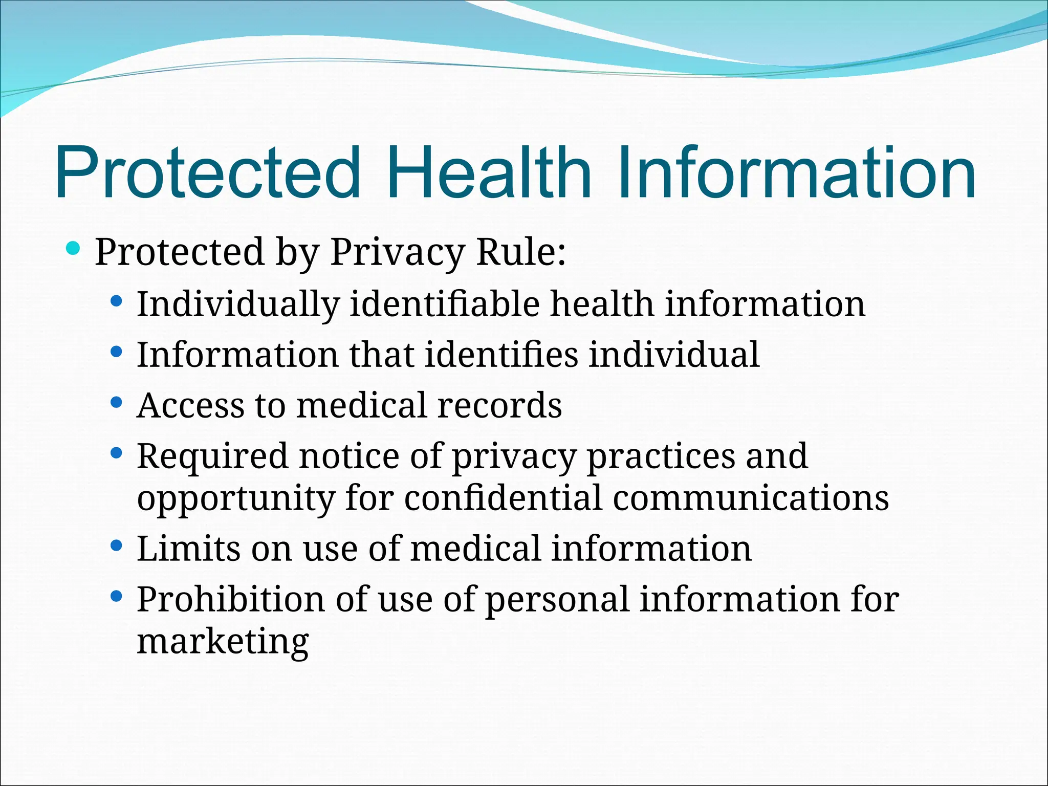 Protected Health Information
 Protected by Privacy Rule:
 Individually identifiable health information
 Information that identifies individual
 Access to medical records
 Required notice of privacy practices and
opportunity for confidential communications
 Limits on use of medical information
 Prohibition of use of personal information for
marketing
 