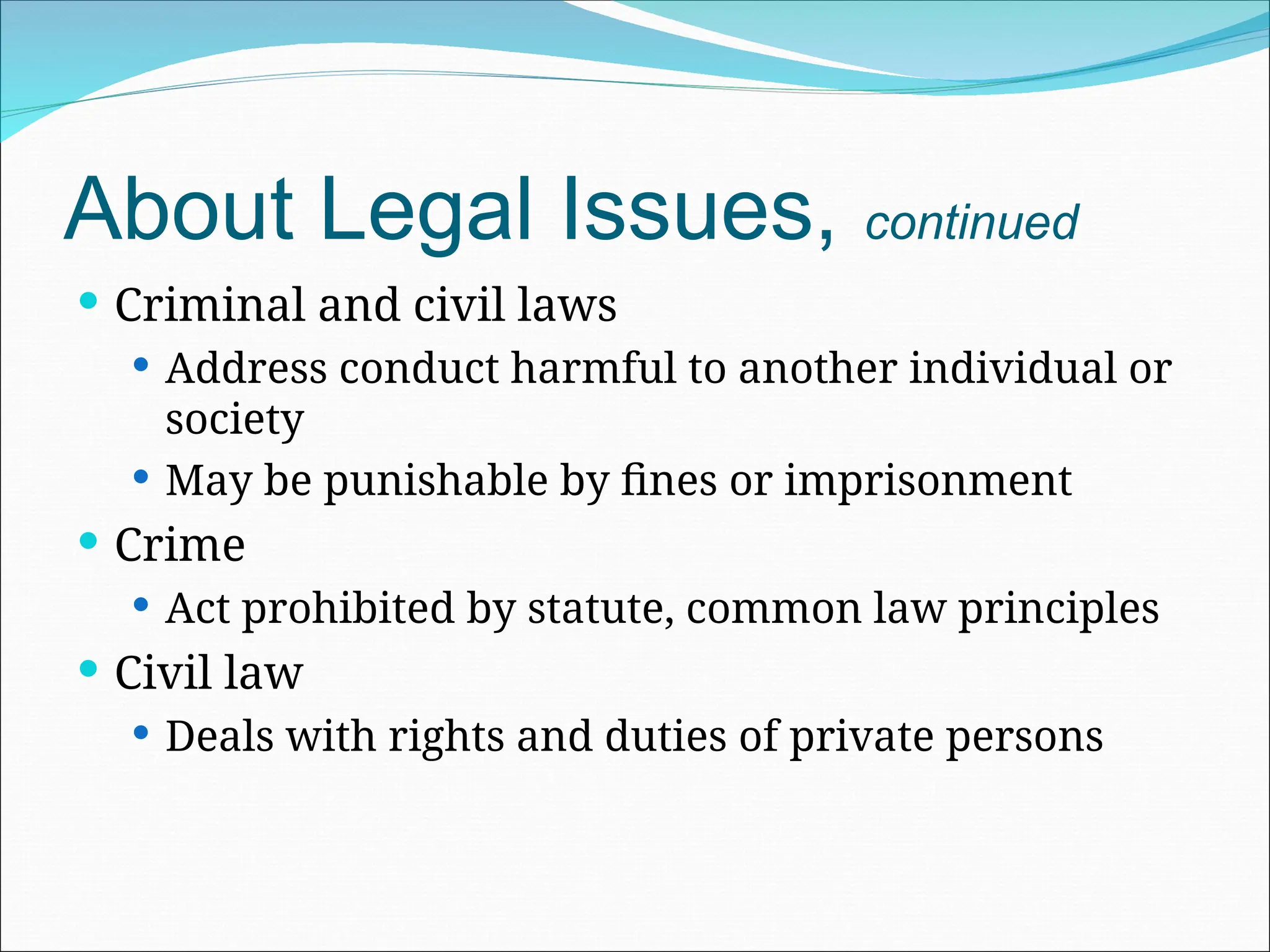 About Legal Issues, continued
 Criminal and civil laws
 Address conduct harmful to another individual or
society
 May be punishable by fines or imprisonment
 Crime
 Act prohibited by statute, common law principles
 Civil law
 Deals with rights and duties of private persons
 