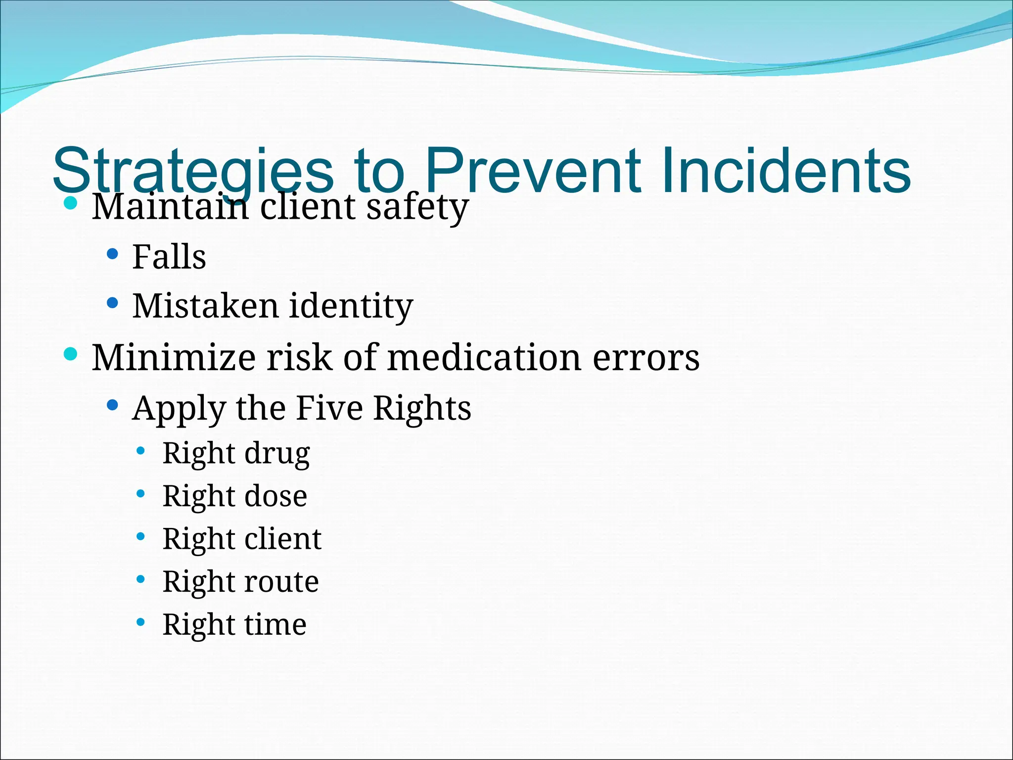 Strategies to Prevent Incidents
 Maintain client safety
 Falls
 Mistaken identity
 Minimize risk of medication errors
 Apply the Five Rights
 Right drug
 Right dose
 Right client
 Right route
 Right time
 