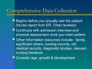 Comprehensive Data Collection
 Begins before you actually see the patient
(Nurse report from ER, Chart reviews)
 Continues with admission interview and
physical assessment once you meet patient.
 Other information resources include: family,
significant others, nursing records, old
medical records, diagnostic studies, relevant
nursing literature.
 Consider age, growth & development
 