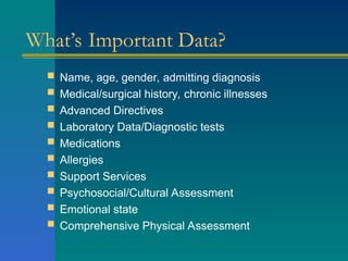 What’s Important Data?
 Name, age, gender, admitting diagnosis
 Medical/surgical history, chronic illnesses
 Advanced Directives
 Laboratory Data/Diagnostic tests
 Medications
 Allergies
 Support Services
 Psychosocial/Cultural Assessment
 Emotional state
 Comprehensive Physical Assessment
 