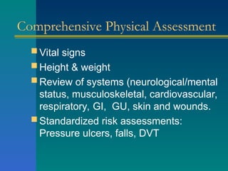 Comprehensive Physical Assessment
 Vital signs
 Height & weight
 Review of systems (neurological/mental
status, musculoskeletal, cardiovascular,
respiratory, GI, GU, skin and wounds.
 Standardized risk assessments:
Pressure ulcers, falls, DVT
 