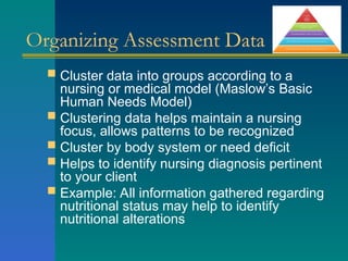 Organizing Assessment Data
 Cluster data into groups according to a
nursing or medical model (Maslow’s Basic
Human Needs Model)
 Clustering data helps maintain a nursing
focus, allows patterns to be recognized
 Cluster by body system or need deficit
 Helps to identify nursing diagnosis pertinent
to your client
 Example: All information gathered regarding
nutritional status may help to identify
nutritional alterations
 
