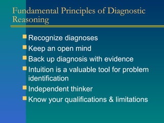 Fundamental Principles of Diagnostic
Reasoning
 Recognize diagnoses
 Keep an open mind
 Back up diagnosis with evidence
 Intuition is a valuable tool for problem
identification
 Independent thinker
 Know your qualifications & limitations
 