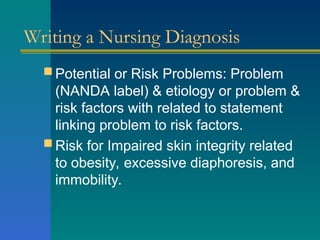 Writing a Nursing Diagnosis
 Potential or Risk Problems: Problem
(NANDA label) & etiology or problem &
risk factors with related to statement
linking problem to risk factors.
 Risk for Impaired skin integrity related
to obesity, excessive diaphoresis, and
immobility.
 
