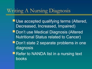 Writing A Nursing Diagnosis
 Use accepted qualifying terms (Altered,
Decreased, Increased, Impaired)
 Don’t use Medical Diagnosis (Altered
Nutritional Status related to Cancer)
 Don’t state 2 separate problems in one
diagnosis
 Refer to NANDA list in a nursing text
books
 