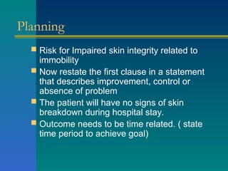 Planning
 Risk for Impaired skin integrity related to
immobility
 Now restate the first clause in a statement
that describes improvement, control or
absence of problem
 The patient will have no signs of skin
breakdown during hospital stay.
 Outcome needs to be time related. ( state
time period to achieve goal)
 