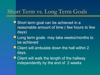 Short Term vs. Long Term Goals
 Short term goal can be achieved in a
reasonable amount of time ( few hours to few
days)
 Long term goals may take weeks/months to
be achieved
 Client will ambulate down the hall within 2
days.
 Client will walk the length of the hallway
independently by the end of 2 weeks
 