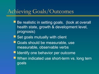 Achieving Goals/Outcomes
 Be realistic in setting goals. (look at overall
health state, growth & development level,
prognosis)
 Set goals mutually with client
 Goals should be measurable, use
measurable, observable verbs
 Identify one behavior per outcome
 When indicated use short-term vs. long tern
goals
 