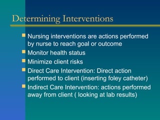 Determining Interventions
 Nursing interventions are actions performed
by nurse to reach goal or outcome
 Monitor health status
 Minimize client risks
 Direct Care Intervention: Direct action
performed to client (inserting foley catheter)
 Indirect Care Intervention: actions performed
away from client ( looking at lab results)
 