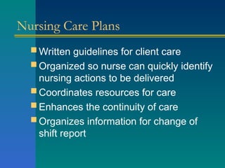 Nursing Care Plans
 Written guidelines for client care
 Organized so nurse can quickly identify
nursing actions to be delivered
 Coordinates resources for care
 Enhances the continuity of care
 Organizes information for change of
shift report
 
