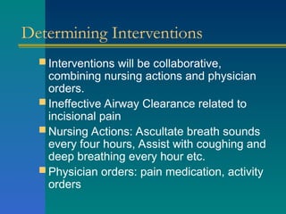 Determining Interventions
 Interventions will be collaborative,
combining nursing actions and physician
orders.
 Ineffective Airway Clearance related to
incisional pain
 Nursing Actions: Ascultate breath sounds
every four hours, Assist with coughing and
deep breathing every hour etc.
 Physician orders: pain medication, activity
orders
 