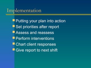 Implementation
 Putting your plan into action
 Set priorities after report
 Assess and reassess
 Perform interventions
 Chart client responses
 Give report to next shift
 