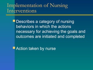 Implementation of Nursing
Interventions
 Describes a category of nursing
behaviors in which the actions
necessary for achieving the goals and
outcomes are initiated and completed
 Action taken by nurse
 