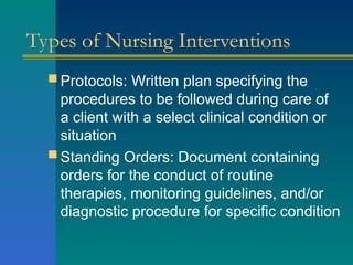 Types of Nursing Interventions
 Protocols: Written plan specifying the
procedures to be followed during care of
a client with a select clinical condition or
situation
 Standing Orders: Document containing
orders for the conduct of routine
therapies, monitoring guidelines, and/or
diagnostic procedure for specific condition
 