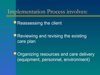 Implementation Process involves:
 Reassessing the client
 Reviewing and revising the existing
care plan
 Organizing resources and care delivery
(equipment, personnel, environment)
 