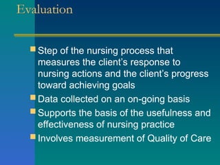 Evaluation
 Step of the nursing process that
measures the client’s response to
nursing actions and the client’s progress
toward achieving goals
 Data collected on an on-going basis
 Supports the basis of the usefulness and
effectiveness of nursing practice
 Involves measurement of Quality of Care
 