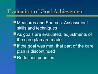 Evaluation of Goal Achievement
 Measures and Sources: Assessment
skills and techniques
 As goals are evaluated, adjustments of
the care plan are made
 If the goal was met, that part of the care
plan is discontinued
 Redefines priorities
 