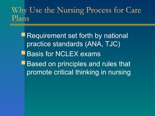 Why Use the Nursing Process for Care
Plans
 Requirement set forth by national
practice standards (ANA, TJC)
 Basis for NCLEX exams
 Based on principles and rules that
promote critical thinking in nursing
 