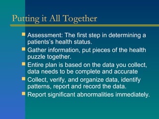 Putting it All Together
 Assessment: The first step in determining a
patients’s health status.
 Gather information, put pieces of the health
puzzle together.
 Entire plan is based on the data you collect,
data needs to be complete and accurate
 Collect, verify, and organize data, identify
patterns, report and record the data.
 Report significant abnormalities immediately.
 