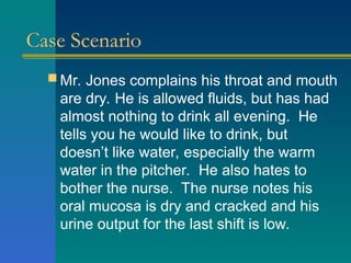 Case Scenario
 Mr. Jones complains his throat and mouth
are dry. He is allowed fluids, but has had
almost nothing to drink all evening. He
tells you he would like to drink, but
doesn’t like water, especially the warm
water in the pitcher. He also hates to
bother the nurse. The nurse notes his
oral mucosa is dry and cracked and his
urine output for the last shift is low.
 