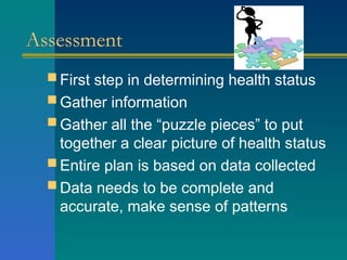 Assessment
 First step in determining health status
 Gather information
 Gather all the “puzzle pieces” to put
together a clear picture of health status
 Entire plan is based on data collected
 Data needs to be complete and
accurate, make sense of patterns
 