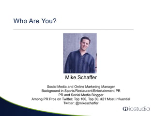 Who Are You?Mike SchafferSocial Media and Online Marketing ManagerBackground in Sports/Restaurant/Entertainment PRPR and Social Media BloggerAmong PR Pros on Twitter: Top 100, Top 30, #21 Most InfluentialTwitter: @mikeschaffer