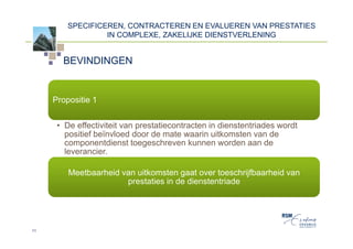 SPECIFICEREN, CONTRACTEREN EN EVALUEREN VAN PRESTATIES
                  IN COMPLEXE, ZAKELIJKE DIENSTVERLENING


       BEVINDINGEN


     Propositie 1


      • De effectiviteit van prestatiecontracten in dienstentriades wordt
        positief beïnvloed door de mate waarin uitkomsten van de
        componentdienst toegeschreven kunnen worden aan de
        leverancier.

         Meetbaarheid van uitkomsten gaat over toeschrijfbaarheid van
                       prestaties in de dienstentriade




11
 