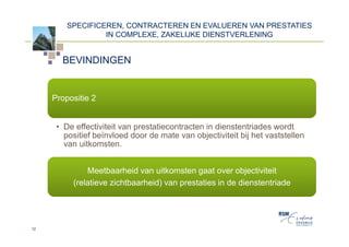 SPECIFICEREN, CONTRACTEREN EN EVALUEREN VAN PRESTATIES
                  IN COMPLEXE, ZAKELIJKE DIENSTVERLENING


       BEVINDINGEN


     Propositie 2


      • De effectiviteit van prestatiecontracten in dienstentriades wordt
        positief beïnvloed door de mate van objectiviteit bij het vaststellen
        van uitkomsten.


              Meetbaarheid van uitkomsten gaat over objectiviteit
          (relatieve zichtbaarheid) van prestaties in de dienstentriade




12
 