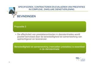 SPECIFICEREN, CONTRACTEREN EN EVALUEREN VAN PRESTATIES
                  IN COMPLEXE, ZAKELIJKE DIENSTVERLENING


       BEVINDINGEN


     Propositie 3


      • De effectiviteit van prestatiecontracten in dienstentriades wordt
        positief beïnvloed door de bereidwilligheid tot samenwerking van
        opdrachtgever en leverancier.


     Bereidwilligheid tot samenwerking (neerzetten prestaties) is essentieel
                              in de dienstentriade




13
 