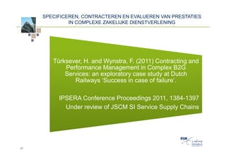 SPECIFICEREN, CONTRACTEREN EN EVALUEREN VAN PRESTATIES
              IN COMPLEXE ZAKELIJKE DIENSTVERLENING




        Türksever, H. and Wynstra, F. (2011) Contracting and
            Performance Management in Complex B2G
            Services: an exploratory case study at Dutch
               Railways ‘Success in case of failure’.

          IPSERA Conference Proceedings 2011, 1384-1397
            Under review of JSCM SI Service Supply Chains




21
 