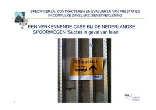 SPECIFICEREN, CONTRACTEREN EN EVALUEREN VAN PRESTATIES
             IN COMPLEXE ZAKELIJKE DIENSTVERLENING


    EEN VERKENNENDE CASE BIJ DE NEDERLANDSE
      SPOORWEGEN ‘Succes in geval van falen’




4
 
