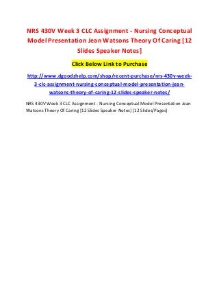 NRS 430V Week 3 CLC Assignment - Nursing Conceptual
Model Presentation Jean Watsons Theory Of Caring [12
Slides Speaker Notes]
Click Below Link to Purchase
http://www.dgoodzhelp.com/shop/recent-purchase/nrs-430v-week-
3-clc-assignment-nursing-conceptual-model-presentation-jean-
watsons-theory-of-caring-12-slides-speaker-notes/
NRS 430V Week 3 CLC Assignment - Nursing Conceptual Model Presentation Jean
Watsons Theory Of Caring [12 Slides Speaker Notes] [12 Slides/Pages]
 