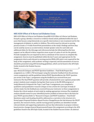 NRS 433V Effect of A Nurse Led Diabetes Essay
NRS 433V Effect of A Nurse Led Diabetes EssayNRS 433V Effect of A Nurse Led Diabetes
EssayAs a group, identify a research or evidence-based article published within the last 5
years that focuses comprehensively on a specific intervention or new treatment tool for the
management of diabetes in adults or children. The article must be relevant to nursing
practice.Create a 3-4 slide PowerPoint presentation on the study’s findings and how they
can be used by nurses as an intervention. Include speaker notes for each slide and
additional slides for the title page and references.Include the following:Describe how
support can be offered in these respective areas as part of a plan of care for the patient.
Provide examples.You are required to cite to a minimum of two sources to complete this
assignment. Sources must be published within the last 5 years and appropriate for the
assignment criteria and relevant to nursing practice.While APA style is not required for the
body of this assignment, solid academic writing is expected, and documentation of sources
should be presented using APA formatting guidelines, which can be found in the APA Style
Guide, located in the Student Success
Center._______________________________________________________________________________________________T
opic: Research Critiques and PICOT Question Guidelines – Final Draft.Prepare this
assignment as a 1,500-1,750 word paper using the instructor feedback from the previous
course assignments and the guidelines below.PICOT QuestionRevise the PICOT question
you wrote in the Topic 1 assignment using the feedback you received from your
instructor.The final PICOT question will provide a framework for your capstone project (the
project students must complete during their final course in the RN-BSN program of
study).Research CritiquesIn the Topic 2 and Topic 3 assignments, you completed a
qualitative and quantitative research critique on two articles for each type of study (4
articles total). Use the feedback you received from your instructor on these assignments to
finalize the critical analysis of each study by making appropriate revisions.The completed
analysis should connect to your identified practice problem of interest that is the basis for
your PICOT question.Refer to “Research Critiques and PICOT Guidelines – Final Draft.”
Questions under each heading should be addressed as a narrative in the structure of a
formal paper.Proposed Evidence-Based Practice ChangeDiscuss the link between the PICOT
question, the research articles, and the nursing practice problem you identified. Include
relevant details and supporting explanation and use that information to propose evidence-
based practice changes.General RequirementsPrepare this assignment according to the APA
guidelines found in the APA Style Guide, located in the Student Success Center. An abstract
 