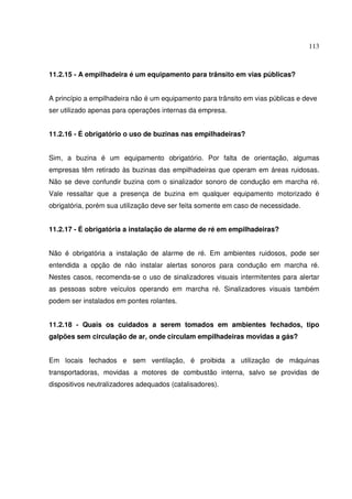 113



11.2.15 - A empilhadeira é um equipamento para trânsito em vias públicas?


A princípio a empilhadeira não é um equipamento para trânsito em vias públicas e deve
ser utilizado apenas para operações internas da empresa.


11.2.16 - É obrigatório o uso de buzinas nas empilhadeiras?


Sim, a buzina é um equipamento obrigatório. Por falta de orientação, algumas
empresas têm retirado às buzinas das empilhadeiras que operam em áreas ruidosas.
Não se deve confundir buzina com o sinalizador sonoro de condução em marcha ré.
Vale ressaltar que a presença de buzina em qualquer equipamento motorizado é
obrigatória, porém sua utilização deve ser feita somente em caso de necessidade.


11.2.17 - É obrigatória a instalação de alarme de ré em empilhadeiras?


Não é obrigatória a instalação de alarme de ré. Em ambientes ruidosos, pode ser
entendida a opção de não instalar alertas sonoros para condução em marcha ré.
Nestes casos, recomenda-se o uso de sinalizadores visuais intermitentes para alertar
as pessoas sobre veículos operando em marcha ré. Sinalizadores visuais também
podem ser instalados em pontes rolantes.


11.2.18 - Quais os cuidados a serem tomados em ambientes fechados, tipo
galpões sem circulação de ar, onde circulam empilhadeiras movidas a gás?


Em locais fechados e sem ventilação, é proibida a utilização de máquinas
transportadoras, movidas a motores de combustão interna, salvo se providas de
dispositivos neutralizadores adequados (catalisadores).
 