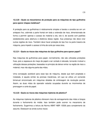 128



12.2.20 - Quais os mecanismos de proteção para as máquinas do tipo guilhotina
para operar chapas metálicas?


A proteção para as guilhotinas é relativamente simples e barata e constitui-se em um
anteparo fixo, cobrindo a parte frontal em toda a extensão de risco, dimensionada de
forma a permitir apenas o acesso do material a ela, isto é, de acordo com padrões
estabelecidos para abertura e distância dessa região. Sua presença não deve criar
outras regiões de risco. Também deve haver proteção do tipo fixo na parte traseira da
máquina, para impedir o acesso à linha de corte por essa área.


12.2.21 - Quais os riscos das máquinas do tipo guilhotina para operar papel?


Nas máquinas de guilhotinas para papel, normalmente, não são utilizadas proteções
fixas, pois a espessura do maço de papel a ser cortado é elevada, tornando inviável a
utilização dessas proteções, baseadas no princípio de deixar entrar na região de risco o
material, mas não alguma parte das mãos.


Uma concepção aceitável para esse tipo de máquina, desde que bem projetada e
instalada, é aquela similar às prensas mecânicas, em que se utiliza um comando
bimanual sincronizado em máquinas dotadas de embreagem de revolução parcial.
Assim, as duas mãos do operador estarão ocupadas durante os movimentos de
prensagem e corte do papel.


12.2.22 - Quais os riscos das máquinas injetoras de plástico?


As máquinas injetoras de plástico oferecem risco de esmagamento das mãos e braços
durante o fechamento do molde. Isso também pode ocorrer no mecanismo de
fechamento. Sugerimos a leitura da Norma ABNT NBR 13536 para complemento do
assunto. Destacam-se ainda outros riscos:
 