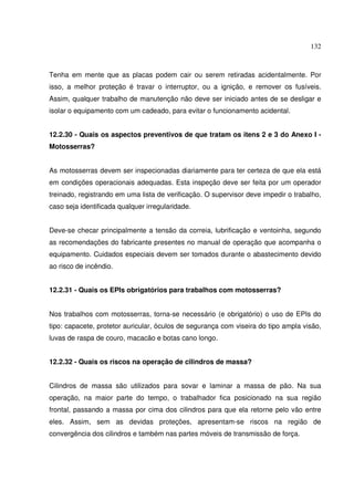 132



Tenha em mente que as placas podem cair ou serem retiradas acidentalmente. Por
isso, a melhor proteção é travar o interruptor, ou a ignição, e remover os fusíveis.
Assim, qualquer trabalho de manutenção não deve ser iniciado antes de se desligar e
isolar o equipamento com um cadeado, para evitar o funcionamento acidental.


12.2.30 - Quais os aspectos preventivos de que tratam os itens 2 e 3 do Anexo I -
Motosserras?


As motosserras devem ser inspecionadas diariamente para ter certeza de que ela está
em condições operacionais adequadas. Esta inspeção deve ser feita por um operador
treinado, registrando em uma lista de verificação. O supervisor deve impedir o trabalho,
caso seja identificada qualquer irregularidade.


Deve-se checar principalmente a tensão da correia, lubrificação e ventoinha, segundo
as recomendações do fabricante presentes no manual de operação que acompanha o
equipamento. Cuidados especiais devem ser tomados durante o abastecimento devido
ao risco de incêndio.


12.2.31 - Quais os EPIs obrigatórios para trabalhos com motosserras?


Nos trabalhos com motosserras, torna-se necessário (e obrigatório) o uso de EPIs do
tipo: capacete, protetor auricular, óculos de segurança com viseira do tipo ampla visão,
luvas de raspa de couro, macacão e botas cano longo.


12.2.32 - Quais os riscos na operação de cilindros de massa?


Cilindros de massa são utilizados para sovar e laminar a massa de pão. Na sua
operação, na maior parte do tempo, o trabalhador fica posicionado na sua região
frontal, passando a massa por cima dos cilindros para que ela retorne pelo vão entre
eles. Assim, sem as devidas proteções, apresentam-se riscos na região de
convergência dos cilindros e também nas partes móveis de transmissão de força.
 