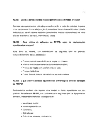 135



12.2.37 - Quais as características dos equipamentos denominados prensas?


Prensas são equipamentos utilizados na conformação e corte de materiais diversos,
onde o movimento do martelo (punção) é proveniente de um sistema hidráulico (cilindro
hidráulico) ou de um sistema mecânico (o movimento rotativo é transformado em linear
através de sistemas de bielas, manivelas ou fusos).


12.2.38 - Para efeitos de aplicação do PPRPS, quais os equipamentos
considerados prensas?


Para efeito do PPRPS, são considerados os seguintes tipos de prensas,
independentemente de sua capacidade:


          • Prensas mecânicas excêntricas de engate por chaveta;
          • Prensas mecânicas excêntricas com freio/embreagem;
          • Prensas de fricção com acionamento por fuso;
          • Prensas hidráulicas;
          • Outros tipos de prensas não-relacionadas anteriormente.


12.2.39 - O que são considerados equipamentos similares para efeito de aplicação
do PPRPS?


Equipamentos similares são aqueles com funções e riscos equivalentes aos das
prensas. Para efeito do PPRPS, são considerados os seguintes tipos de equipamentos
similares, independentemente de sua capacidade:


          • Martelos de queda;
          • Martelos pneumáticos;
          • Marteletes;
          • Dobradeiras;
          • Guilhotinas, tesouras, cisalhadoras;
 