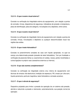 145



13.2.13 - O que é exame visual externo?


Consiste na verificação da integridade externa do equipamento, com relação a pontos
de corrosão, trincas, dispositivos de segurança, indicadores de pressão e temperatura,
placa de identificação, placa de categoria, incrustações e/ou depósitos, entre outros.


13.2.14 - O que é exame visual interno?


Consiste na verificação da integridade interna do equipamento com relação a pontos de
corrosão, trincas, incrustações e depósitos ou qualquer descontinuidade visual nas
regiões das soldas.


13.2.15 - O que é teste hidrostático?


Consiste no preenchimento completo do vaso com líquido apropriado, no qual se
exerça uma determinada pressão (pressão de teste hidrostático). Tem por finalidade a
verificação de possíveis falhas ou vazamentos em soldas, roscas, partes mandriladas e
outras ligações no próprio vaso (acessórios externos ou internos).


13.2.16 - O que são exames complementares?


Consiste na verificação da integridade externa e/ou interna do equipamento com
técnicas de ensaios não-destrutivos (medição de espessura, RX, ensaio por ultra-som,
líquido penetrante, partícula magnética, teste hidrostático e emissão acústica).


13.2.17 - O que é válvula de segurança?


Dispositivo projetado para limitar a pressão de operação de um sistema sob pressão,
abrindo e reduzindo a pressão e retomando, automaticamente, sua posição normal de
operação.
 