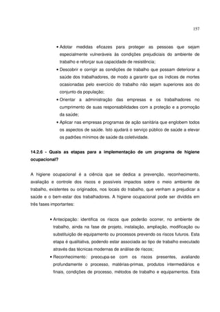 157



             • Adotar medidas eficazes para proteger as pessoas que sejam
               especialmente vulneráveis às condições prejudiciais do ambiente de
               trabalho e reforçar sua capacidade de resistência;
             • Descobrir e corrigir as condições de trabalho que possam deteriorar a
               saúde dos trabalhadores, de modo a garantir que os índices de mortes
               ocasionadas pelo exercício do trabalho não sejam superiores aos do
               conjunto da população;
             • Orientar a administração das empresas e os trabalhadores no
               cumprimento de suas responsabilidades com a proteção e a promoção
               da saúde;
             • Aplicar nas empresas programas de ação sanitária que englobem todos
               os aspectos de saúde. Isto ajudará o serviço público de saúde a elevar
               os padrões mínimos de saúde da coletividade.


14.2.6 - Quais as etapas para a implementação de um programa de higiene
ocupacional?


A higiene ocupacional é a ciência que se dedica a prevenção, reconhecimento,
avaliação e controle dos riscos e possíveis impactos sobre o meio ambiente de
trabalho, existentes ou originados, nos locais do trabalho, que venham a prejudicar a
saúde e o bem-estar dos trabalhadores. A higiene ocupacional pode ser dividida em
três fases importantes:


          • Antecipação: identifica os riscos que poderão ocorrer, no ambiente de
           trabalho, ainda na fase de projeto, instalação, ampliação, modificação ou
           substituição de equipamento ou processos prevendo os riscos futuros. Esta
           etapa é qualitativa, podendo estar associada ao tipo de trabalho executado
           através das técnicas modernas de análise de riscos;
          • Reconhecimento:    preocupa-se    com   os   riscos     presentes, avaliando
           profundamente o processo, matérias-primas, produtos intermediários e
           finais, condições de processo, métodos de trabalho e equipamentos. Esta
 