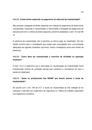 160



14.2.12 - Existe direito adquirido no pagamento do adicional de insalubridade?


Não procede a alegação do direito adquirido com relação ao pagamento do adicional de
insalubridade. Cessando a insalubridade, é interrompida a obrigação do pagamento do
adicional sem ferir o critério do direito adquirido, conforme estabelece o item 15.4 da NR
15.


O adicional de insalubridade não é benefício ou bônus pago ao trabalhador. Ele tem
caráter punitivo para o empregador que expõe seus empregados sem uma proteção
adequada aos agentes insalubres (químicos, físicos e biológicos) acima dos limites de
tolerância.


14.2.13 - Como deve ser caracterizado o exercício de atividade ou operação
insalubre?


O item 15.4.1.2 determina que a eliminação ou neutralização da insalubridade ficará
caracterizada através de avaliação pericial que comprove a inexistência de risco à
saúde do trabalhador.


14.2.14 - Quais os profissionais dos SESMT que devem assinar o laudo de
insalubridade?


De acordo com o Art. 195 da CLT, o laudo de insalubridade só terá validade se for
realizado e assinado por engenheiro de segurança ou médico do trabalho registrados
nos respectivos conselhos.
 