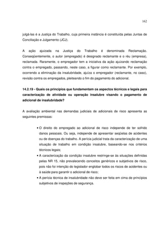 162



julgá-las é a Justiça do Trabalho, cuja primeira instância é constituída pelas Juntas de
Conciliação e Julgamento (JCJ).


A   ação    ajuizada    na     Justiça   do   Trabalho    é   denominada   Reclamação.
Conseqüentemente, o autor (empregado) é designado reclamante e o réu (empresa),
reclamada. Raramente, o empregador tem a iniciativa da ação ajuizando reclamação
contra o empregado, passando, neste caso, a figurar como reclamante. Por exemplo,
ocorrendo a eliminação da insalubridade, ajuíza o empregador (reclamante, no caso),
revisão contra os empregados, pleiteando o fim do pagamento do adicional.


14.2.19 - Quais os princípios que fundamentam os aspectos técnicos e legais para
caracterização de atividade ou operação insalubre visando o pagamento de
adicional de insalubridade?


A avaliação ambiental nas demandas judiciais de adicionais de risco apresenta as
seguintes premissas:


           • O direito do empregado ao adicional de risco independe de ter sofrido
            danos pessoais. Ou seja, independe de apresentar seqüelas de acidentes
            ou de doenças do trabalho. A perícia judicial trata da caracterização de uma
            situação de trabalho em condição insalubre, baseando-se nos critérios
            técnicos legais;
           • A caracterização da condição insalubre restringe-se às situações definidas
            pelas NR 15, não prevalecendo conceitos genéricos e subjetivos de risco,
            pois não foi intenção do legislador englobar todos os riscos de acidentes ou
            à saúde para garantir o adicional de risco;
           • A perícia técnica de insalubridade não deve ser feita em cima de princípios
            subjetivos de inspeções de segurança.
 